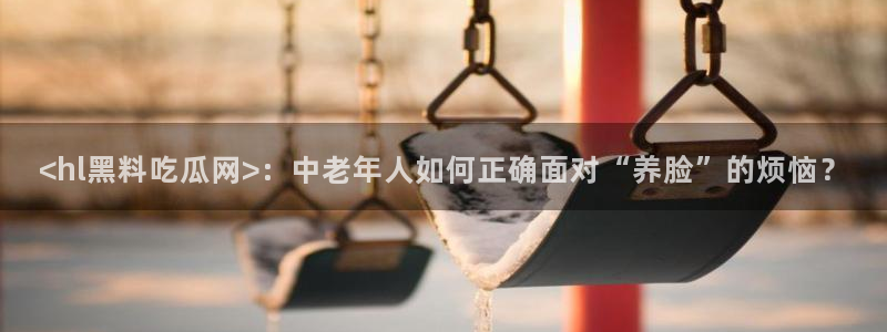 51吃瓜今日吃瓜莫里秀：<hl黑料吃瓜网>：中老年人如何正确面对“养脸”的烦恼？