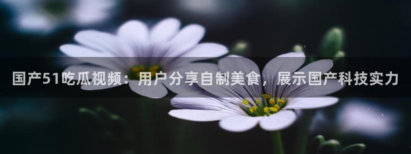 废太子在七零吃瓜看戏：国产51吃瓜视频：用户分享自制美食，展示国产科技实力