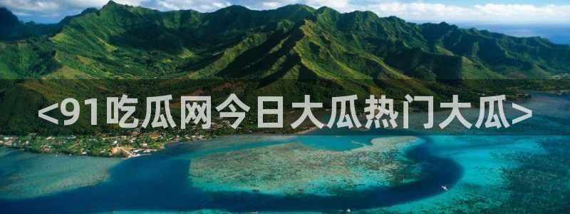 91吃瓜今日吃瓜入口：<91吃瓜网今日大瓜热门大瓜>
